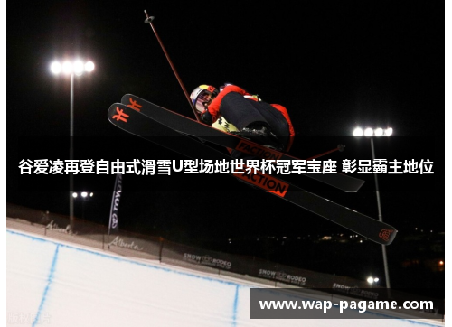 谷爱凌再登自由式滑雪U型场地世界杯冠军宝座 彰显霸主地位 谷爱凌再登自由式滑雪U型场地世界杯冠军宝座 彰显霸主地位