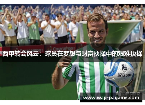 西甲转会风云:球员在梦想与财富抉择中的艰难抉择 西甲转会风云:球员在梦想与财富抉择中的艰难抉择