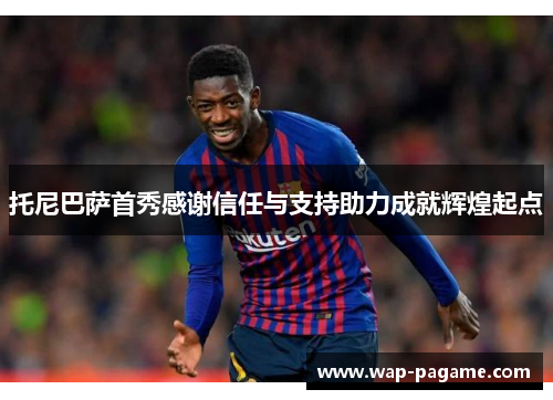 托尼巴萨首秀感谢信任与支持助力成就辉煌起点 托尼巴萨首秀感谢信任与支持助力成就辉煌起点