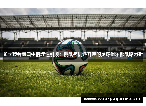 冬季转会窗口中的理性引援:挑战与机遇并存的足球俱乐部战略分析 冬季转会窗口中的理性引援:挑战与机遇并存的足球俱乐部战略分析