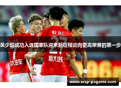吴少聪成功入选国家队迎来新征程迈向更高荣誉的第一步 吴少聪成功入选国家队迎来新征程迈向更高荣誉的第一步