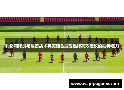 利物浦球员与反击战术完美结合展现足球高效进攻的独特魅力 利物浦球员与反击战术完美结合展现足球高效进攻的独特魅力