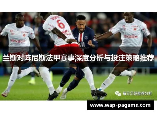 兰斯对阵尼斯法甲赛事深度分析与投注策略推荐 兰斯对阵尼斯法甲赛事深度分析与投注策略推荐