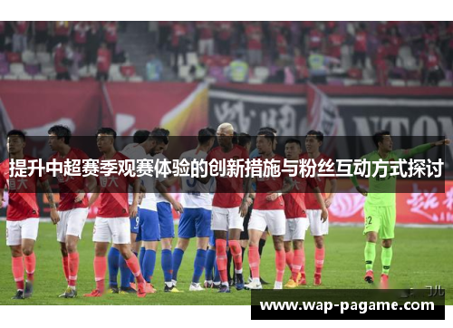 提升中超赛季观赛体验的创新措施与粉丝互动方式探讨 提升中超赛季观赛体验的创新措施与粉丝互动方式探讨
