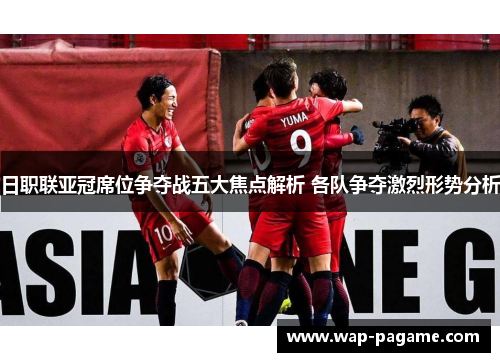 日职联亚冠席位争夺战五大焦点解析 各队争夺激烈形势分析 日职联亚冠席位争夺战五大焦点解析 各队争夺激烈形势分析