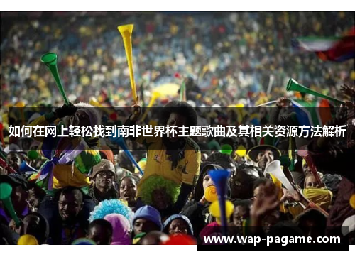 如何在网上轻松找到南非世界杯主题歌曲及其相关资源方法解析 如何在网上轻松找到南非世界杯主题歌曲及其相关资源方法解析