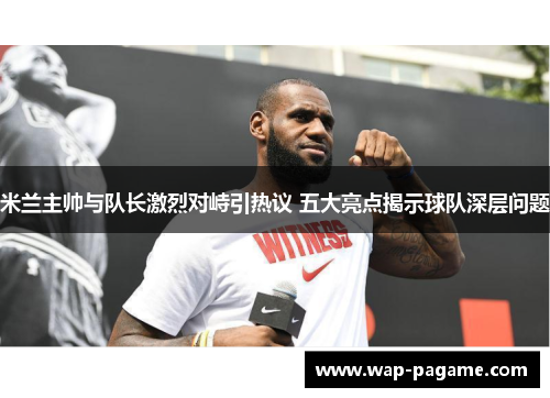米兰主帅与队长激烈对峙引热议 五大亮点揭示球队深层问题 米兰主帅与队长激烈对峙引热议 五大亮点揭示球队深层问题