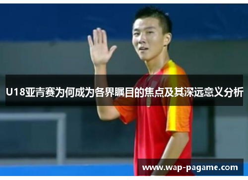 U18亚青赛为何成为各界瞩目的焦点及其深远意义分析 U18亚青赛为何成为各界瞩目的焦点及其深远意义分析