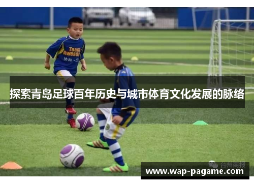 探索青岛足球百年历史与城市体育文化发展的脉络 探索青岛足球百年历史与城市体育文化发展的脉络