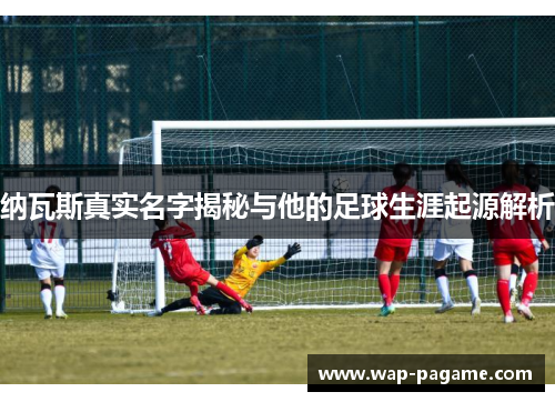 纳瓦斯真实名字揭秘与他的足球生涯起源解析 纳瓦斯真实名字揭秘与他的足球生涯起源解析