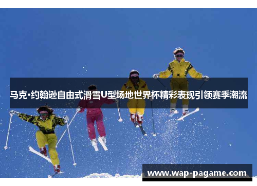 马克·约翰逊自由式滑雪U型场地世界杯精彩表现引领赛季潮流 马克·约翰逊自由式滑雪U型场地世界杯精彩表现引领赛季潮流