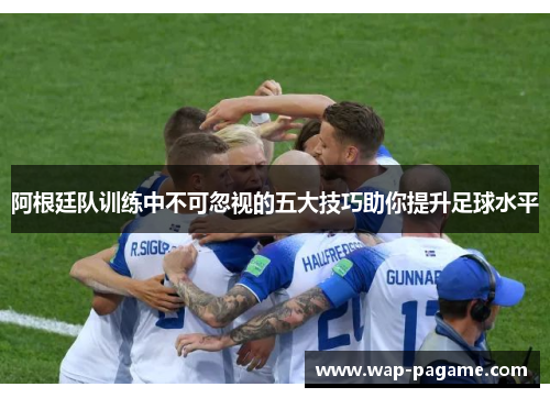 阿根廷队训练中不可忽视的五大技巧助你提升足球水平 阿根廷队训练中不可忽视的五大技巧助你提升足球水平