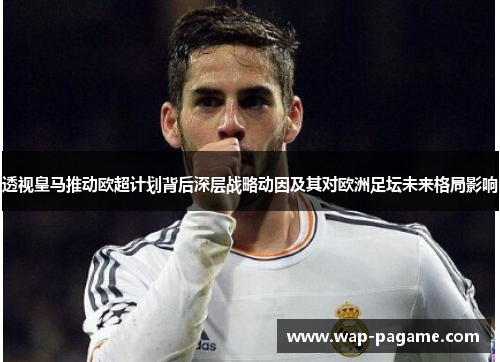 透视皇马推动欧超计划背后深层战略动因及其对欧洲足坛未来格局影响