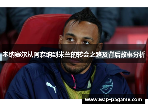 本纳赛尔从阿森纳到米兰的转会之路及背后故事分析 本纳赛尔从阿森纳到米兰的转会之路及背后故事分析
