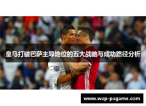 皇马打破巴萨主导地位的五大战略与成功路径分析 皇马打破巴萨主导地位的五大战略与成功路径分析