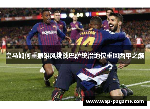 皇马如何重振雄风挑战巴萨统治地位重回西甲之巅 皇马如何重振雄风挑战巴萨统治地位重回西甲之巅
