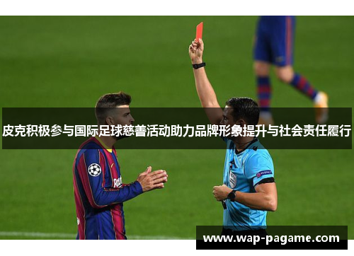 皮克积极参与国际足球慈善活动助力品牌形象提升与社会责任履行 皮克积极参与国际足球慈善活动助力品牌形象提升与社会责任履行