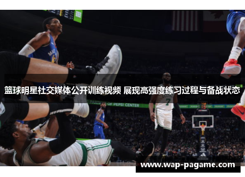 篮球明星社交媒体公开训练视频 展现高强度练习过程与备战状态 篮球明星社交媒体公开训练视频 展现高强度练习过程与备战状态