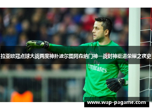 拉亚欧冠点球大战两度神扑波尔图阿森纳门神一战封神挺进荣耀之夜史 拉亚欧冠点球大战两度神扑波尔图阿森纳门神一战封神挺进荣耀之夜史