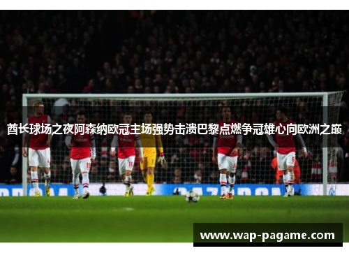 酋长球场之夜阿森纳欧冠主场强势击溃巴黎点燃争冠雄心向欧洲之巅